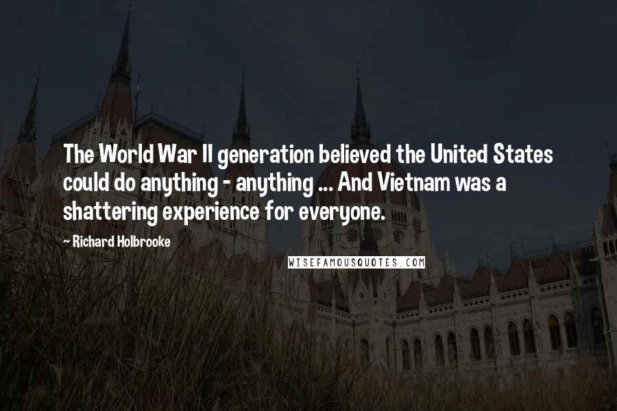 Richard Holbrooke Quotes: The World War II generation believed the United States could do anything - anything ... And Vietnam was a shattering experience for everyone.