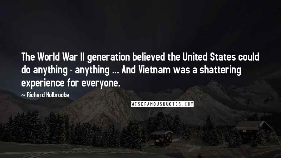 Richard Holbrooke Quotes: The World War II generation believed the United States could do anything - anything ... And Vietnam was a shattering experience for everyone.