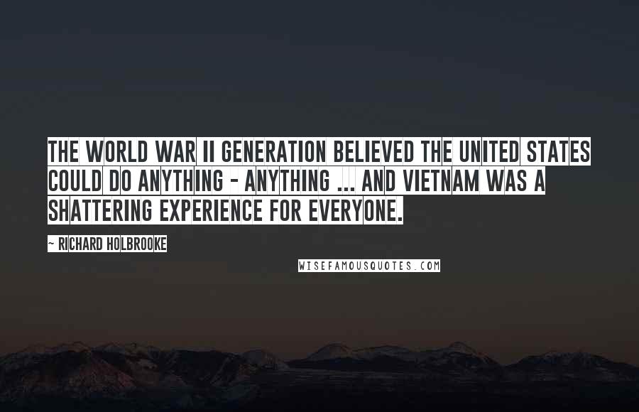 Richard Holbrooke Quotes: The World War II generation believed the United States could do anything - anything ... And Vietnam was a shattering experience for everyone.