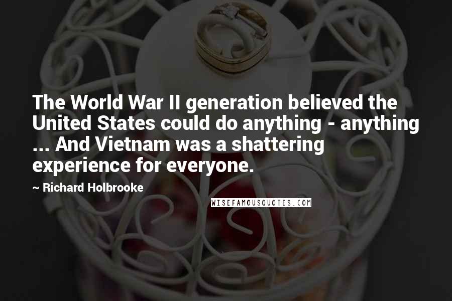 Richard Holbrooke Quotes: The World War II generation believed the United States could do anything - anything ... And Vietnam was a shattering experience for everyone.