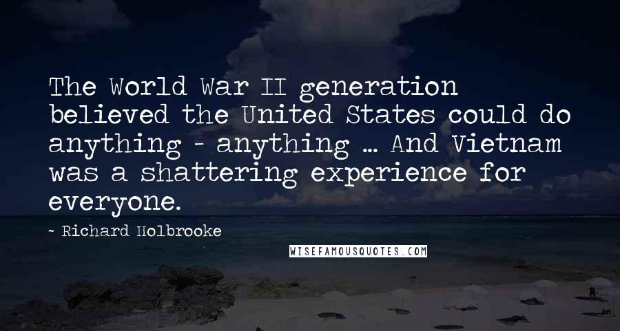 Richard Holbrooke Quotes: The World War II generation believed the United States could do anything - anything ... And Vietnam was a shattering experience for everyone.