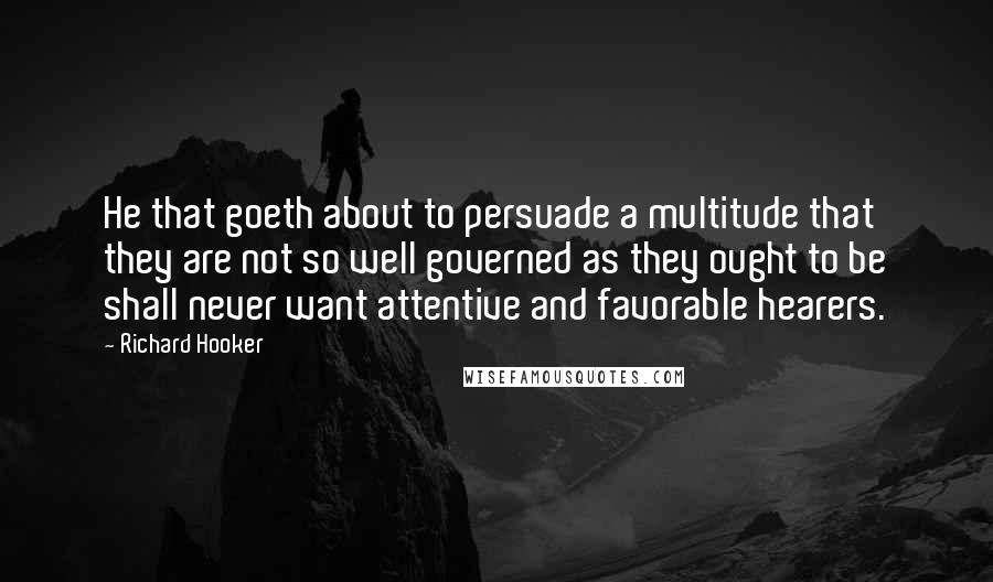Richard Hooker Quotes: He that goeth about to persuade a multitude that they are not so well governed as they ought to be shall never want attentive and favorable hearers.
