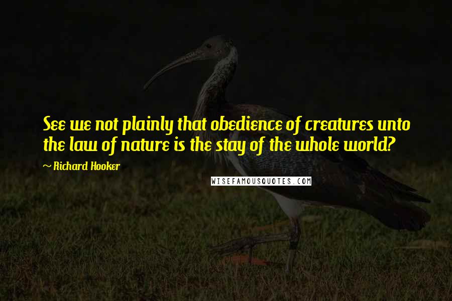 Richard Hooker Quotes: See we not plainly that obedience of creatures unto the law of nature is the stay of the whole world?