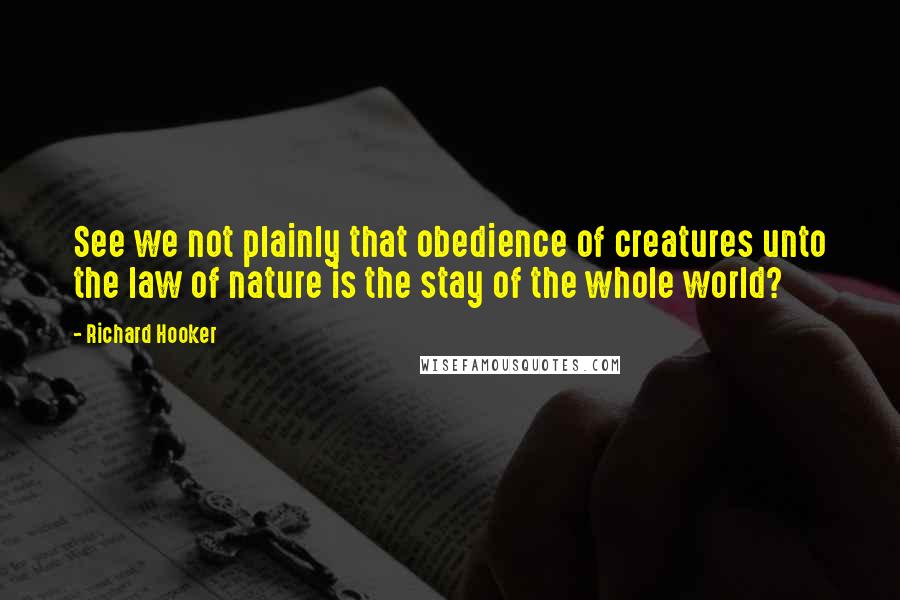 Richard Hooker Quotes: See we not plainly that obedience of creatures unto the law of nature is the stay of the whole world?