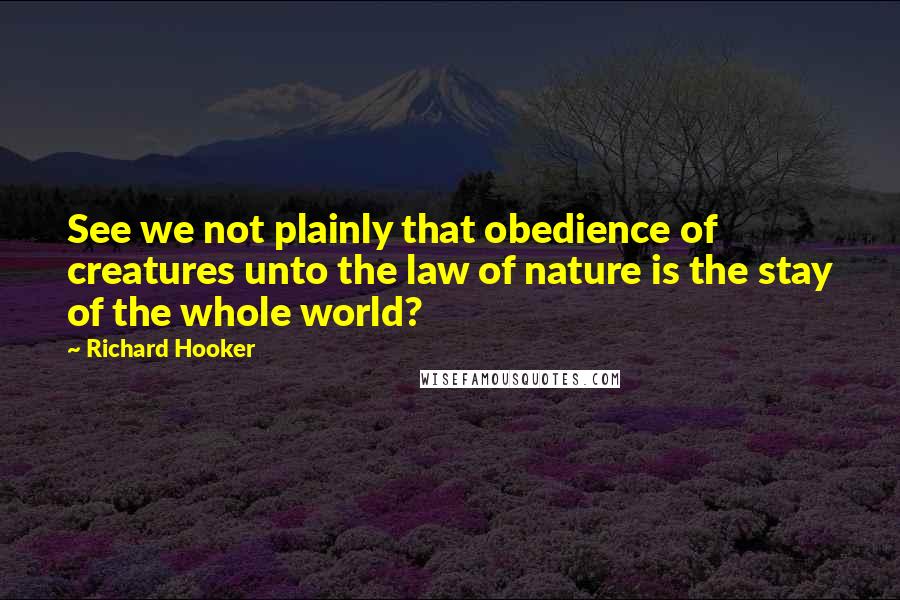 Richard Hooker Quotes: See we not plainly that obedience of creatures unto the law of nature is the stay of the whole world?