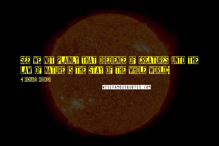 Richard Hooker Quotes: See we not plainly that obedience of creatures unto the law of nature is the stay of the whole world?