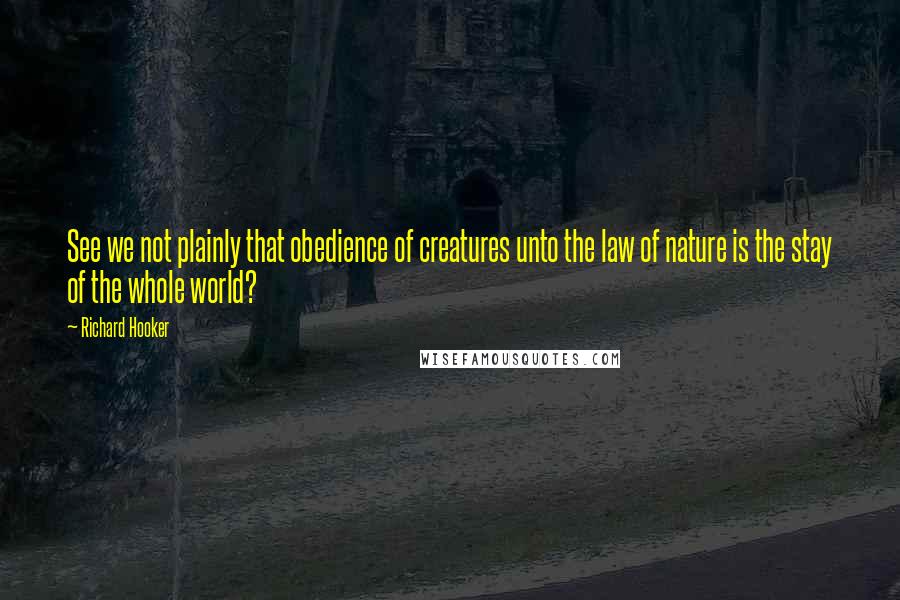 Richard Hooker Quotes: See we not plainly that obedience of creatures unto the law of nature is the stay of the whole world?