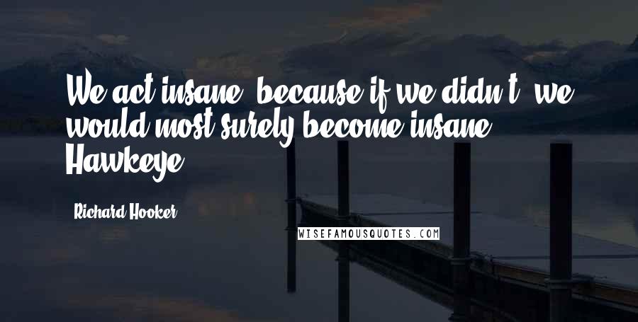 Richard Hooker Quotes: We act insane, because if we didn't, we would most surely become insane.- Hawkeye