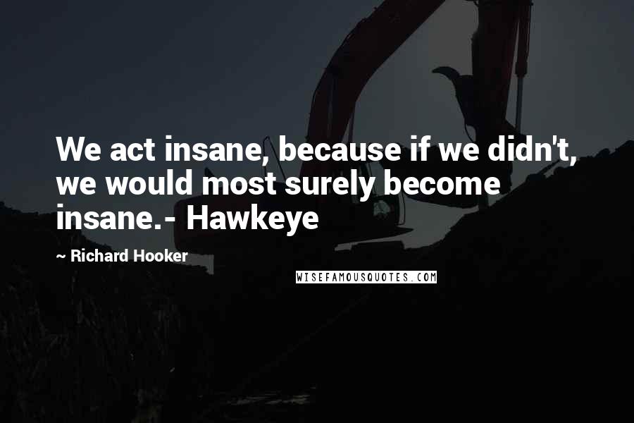 Richard Hooker Quotes: We act insane, because if we didn't, we would most surely become insane.- Hawkeye