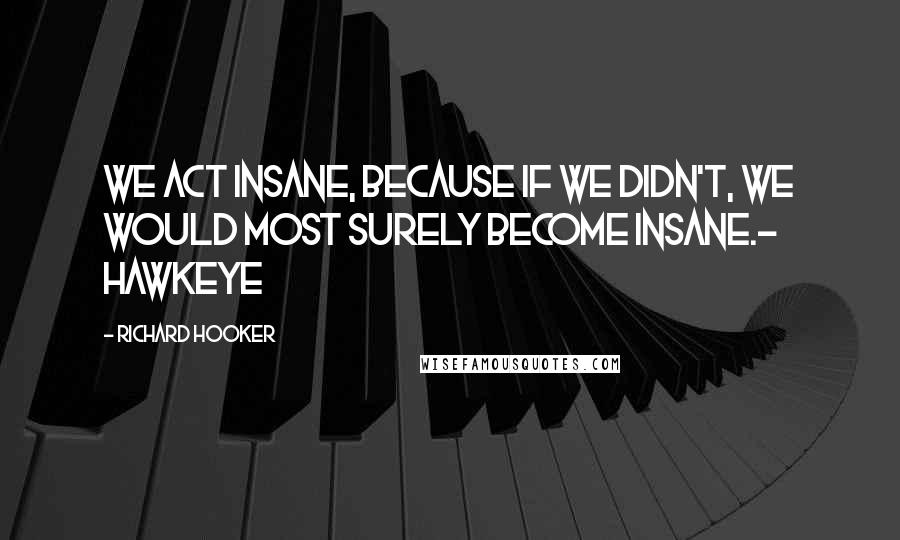 Richard Hooker Quotes: We act insane, because if we didn't, we would most surely become insane.- Hawkeye