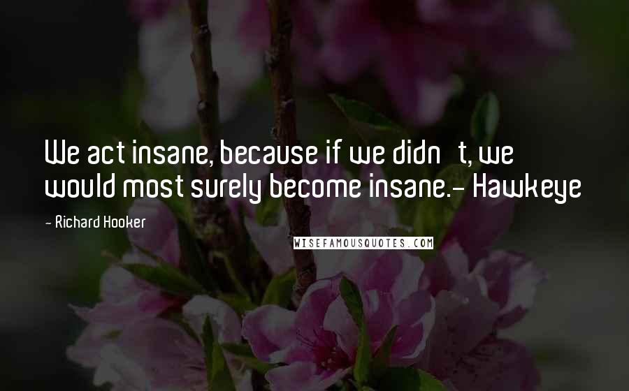Richard Hooker Quotes: We act insane, because if we didn't, we would most surely become insane.- Hawkeye