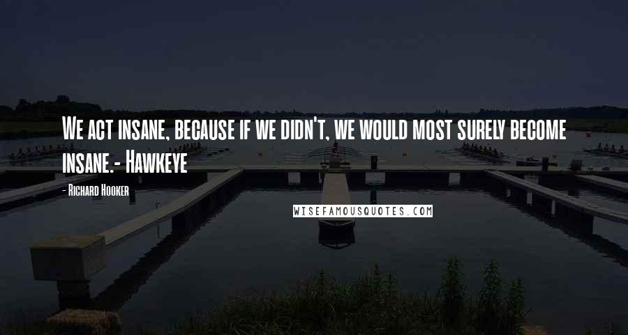 Richard Hooker Quotes: We act insane, because if we didn't, we would most surely become insane.- Hawkeye