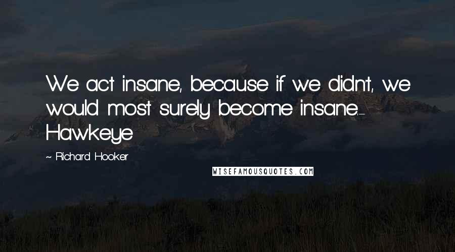 Richard Hooker Quotes: We act insane, because if we didn't, we would most surely become insane.- Hawkeye