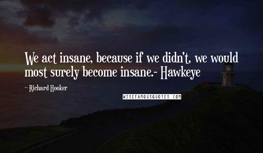 Richard Hooker Quotes: We act insane, because if we didn't, we would most surely become insane.- Hawkeye