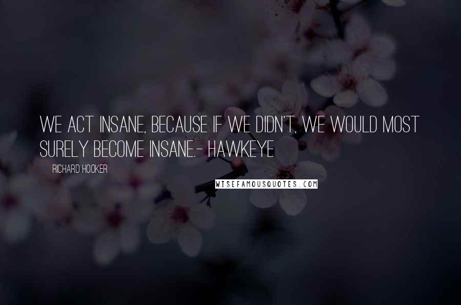 Richard Hooker Quotes: We act insane, because if we didn't, we would most surely become insane.- Hawkeye