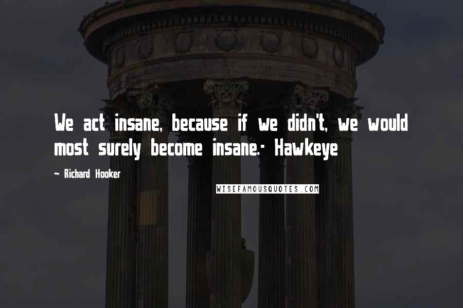 Richard Hooker Quotes: We act insane, because if we didn't, we would most surely become insane.- Hawkeye