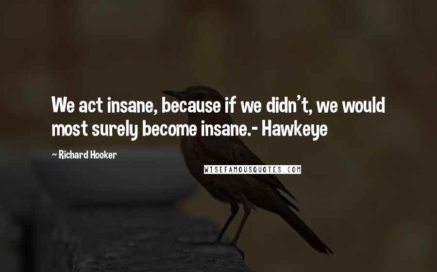 Richard Hooker Quotes: We act insane, because if we didn't, we would most surely become insane.- Hawkeye