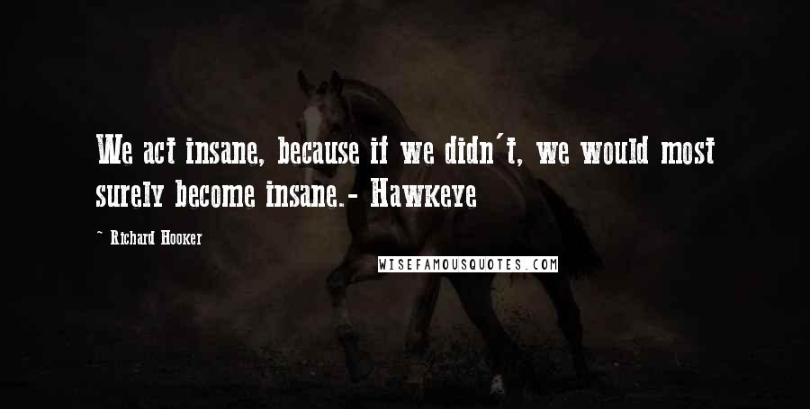 Richard Hooker Quotes: We act insane, because if we didn't, we would most surely become insane.- Hawkeye