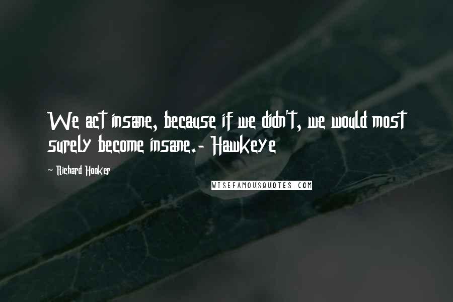 Richard Hooker Quotes: We act insane, because if we didn't, we would most surely become insane.- Hawkeye