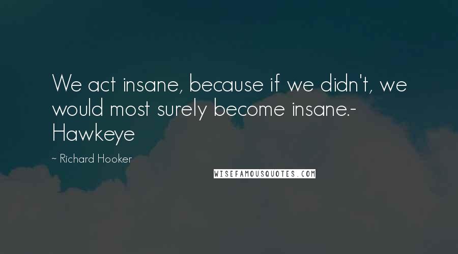 Richard Hooker Quotes: We act insane, because if we didn't, we would most surely become insane.- Hawkeye