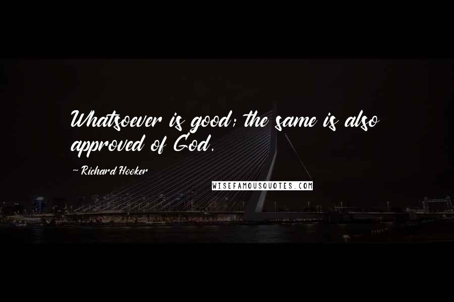 Richard Hooker Quotes: Whatsoever is good; the same is also approved of God.