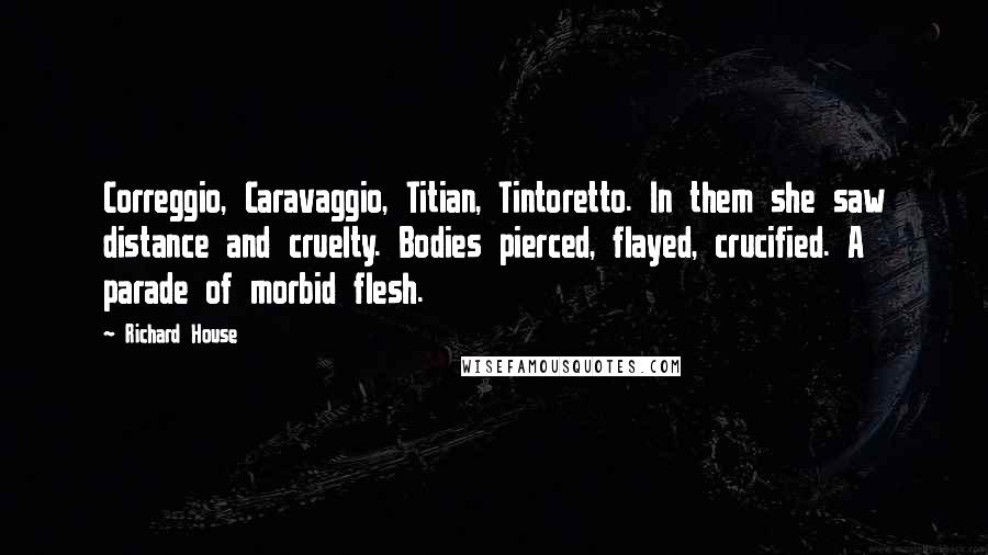 Richard House Quotes: Correggio, Caravaggio, Titian, Tintoretto. In them she saw distance and cruelty. Bodies pierced, flayed, crucified. A parade of morbid flesh.