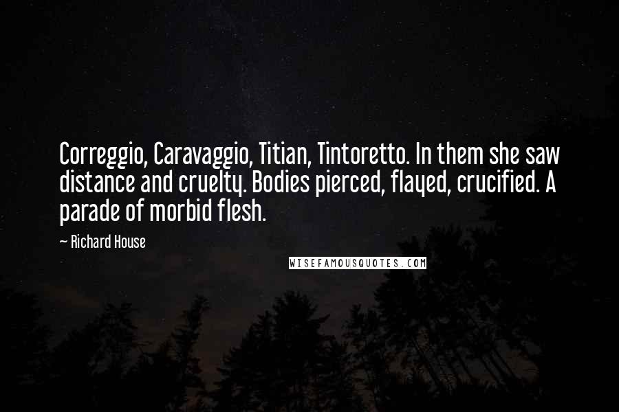 Richard House Quotes: Correggio, Caravaggio, Titian, Tintoretto. In them she saw distance and cruelty. Bodies pierced, flayed, crucified. A parade of morbid flesh.