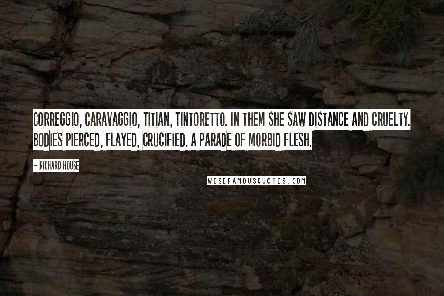 Richard House Quotes: Correggio, Caravaggio, Titian, Tintoretto. In them she saw distance and cruelty. Bodies pierced, flayed, crucified. A parade of morbid flesh.