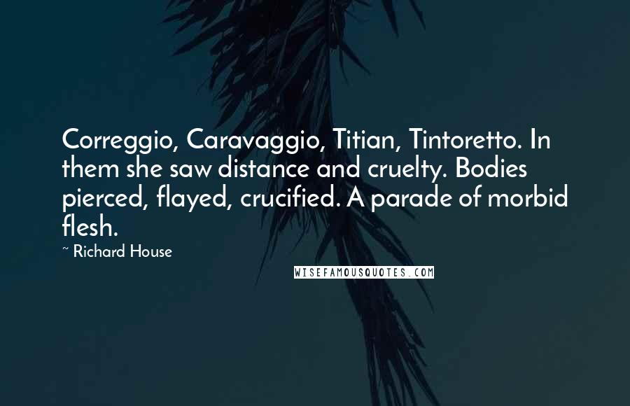 Richard House Quotes: Correggio, Caravaggio, Titian, Tintoretto. In them she saw distance and cruelty. Bodies pierced, flayed, crucified. A parade of morbid flesh.