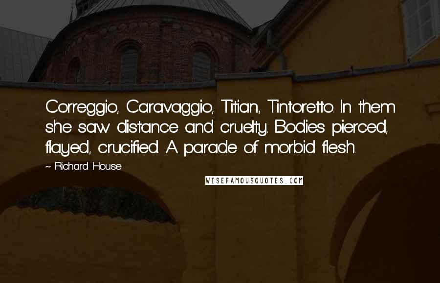 Richard House Quotes: Correggio, Caravaggio, Titian, Tintoretto. In them she saw distance and cruelty. Bodies pierced, flayed, crucified. A parade of morbid flesh.