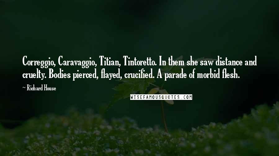 Richard House Quotes: Correggio, Caravaggio, Titian, Tintoretto. In them she saw distance and cruelty. Bodies pierced, flayed, crucified. A parade of morbid flesh.