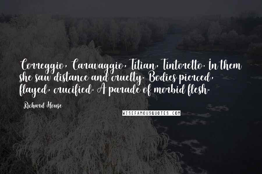 Richard House Quotes: Correggio, Caravaggio, Titian, Tintoretto. In them she saw distance and cruelty. Bodies pierced, flayed, crucified. A parade of morbid flesh.