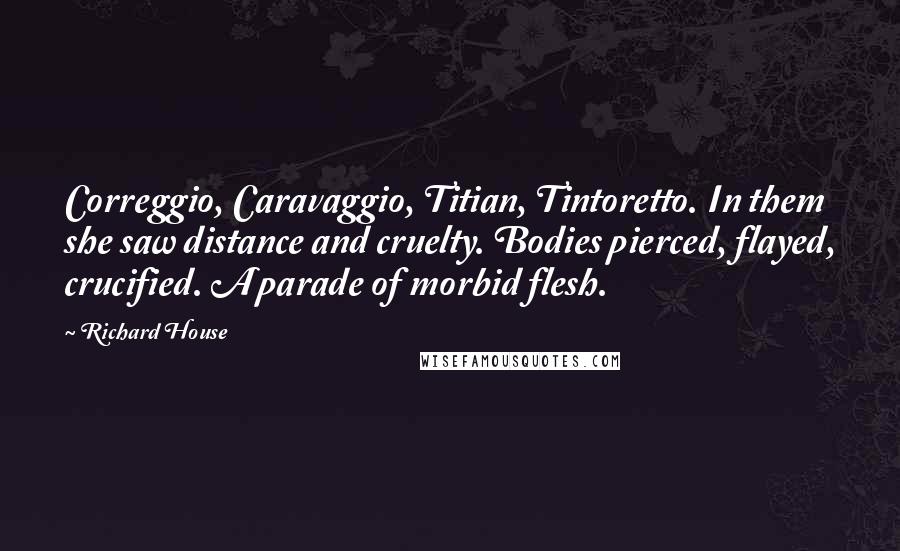 Richard House Quotes: Correggio, Caravaggio, Titian, Tintoretto. In them she saw distance and cruelty. Bodies pierced, flayed, crucified. A parade of morbid flesh.