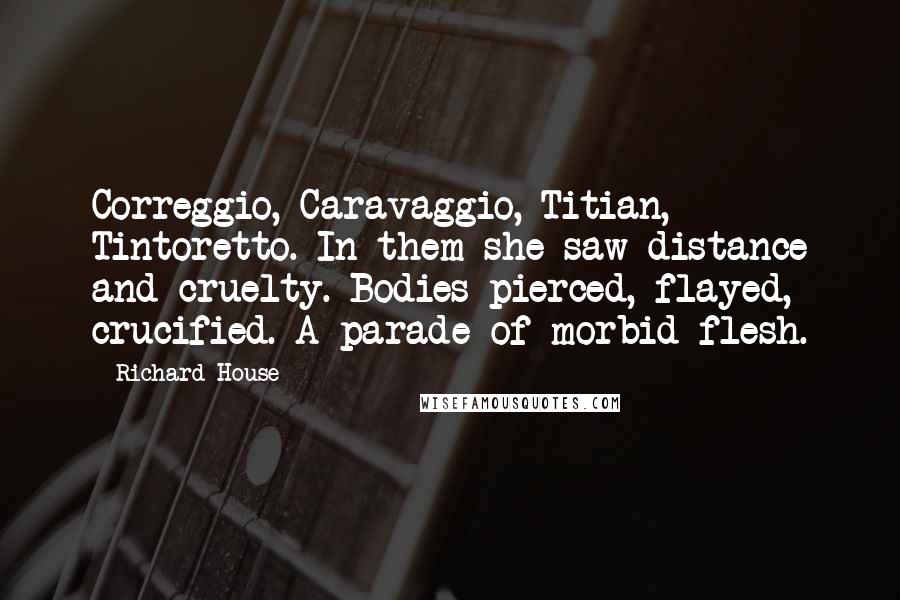 Richard House Quotes: Correggio, Caravaggio, Titian, Tintoretto. In them she saw distance and cruelty. Bodies pierced, flayed, crucified. A parade of morbid flesh.