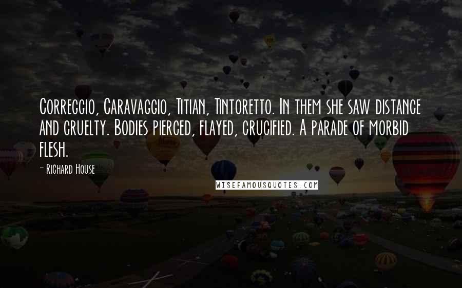 Richard House Quotes: Correggio, Caravaggio, Titian, Tintoretto. In them she saw distance and cruelty. Bodies pierced, flayed, crucified. A parade of morbid flesh.