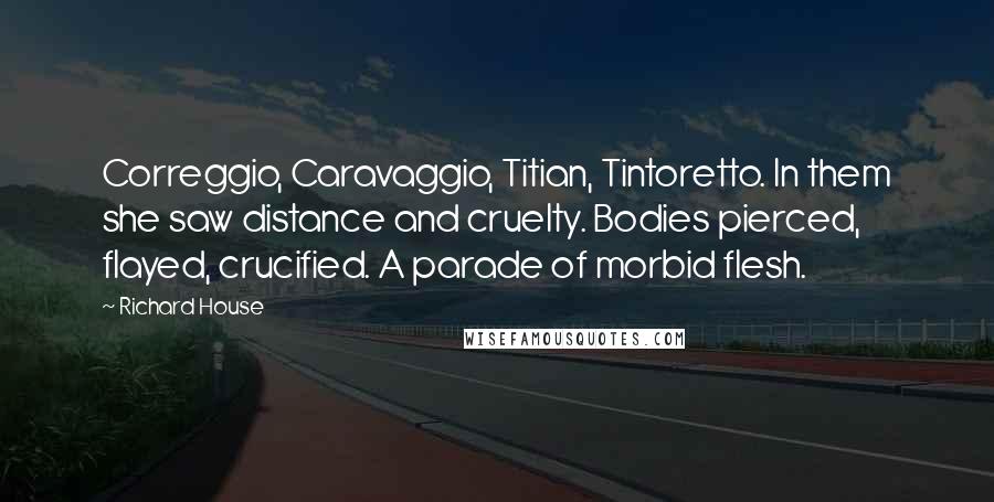 Richard House Quotes: Correggio, Caravaggio, Titian, Tintoretto. In them she saw distance and cruelty. Bodies pierced, flayed, crucified. A parade of morbid flesh.