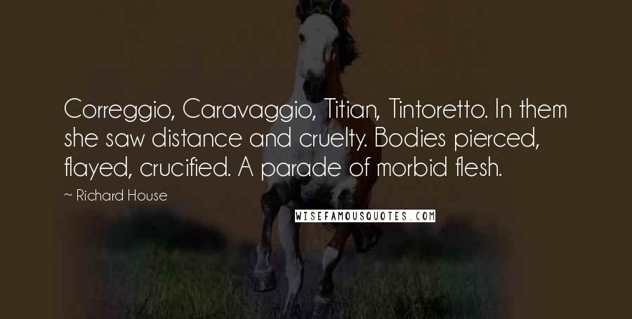 Richard House Quotes: Correggio, Caravaggio, Titian, Tintoretto. In them she saw distance and cruelty. Bodies pierced, flayed, crucified. A parade of morbid flesh.