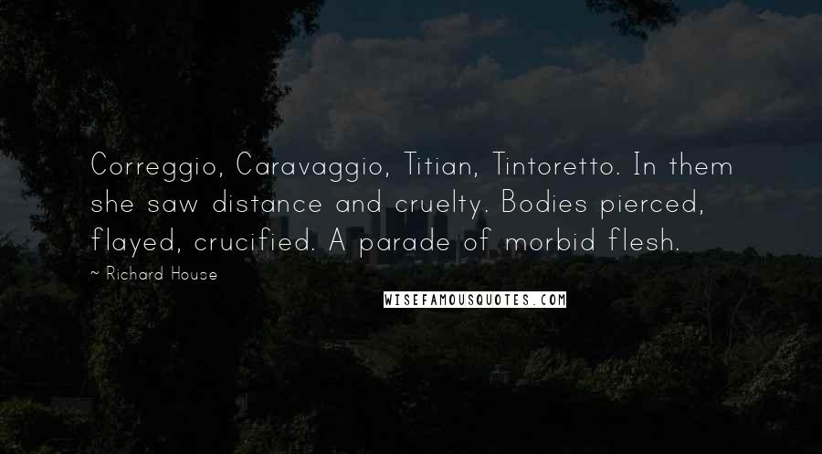 Richard House Quotes: Correggio, Caravaggio, Titian, Tintoretto. In them she saw distance and cruelty. Bodies pierced, flayed, crucified. A parade of morbid flesh.