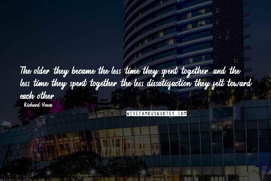 Richard House Quotes: The older they became the less time they spent together, and the less time they spent together the less dissatisfaction they felt toward each other.