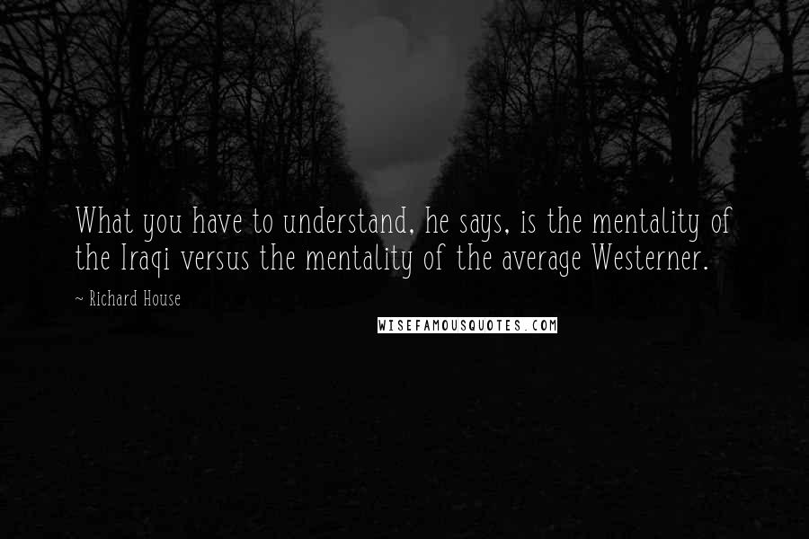 Richard House Quotes: What you have to understand, he says, is the mentality of the Iraqi versus the mentality of the average Westerner.