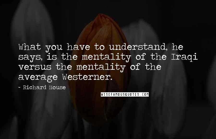 Richard House Quotes: What you have to understand, he says, is the mentality of the Iraqi versus the mentality of the average Westerner.