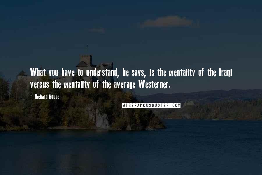 Richard House Quotes: What you have to understand, he says, is the mentality of the Iraqi versus the mentality of the average Westerner.