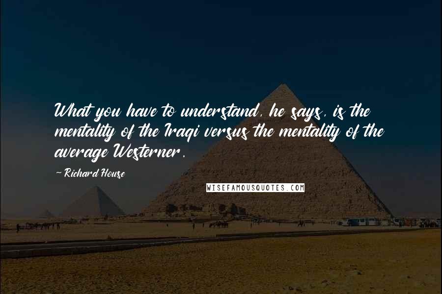 Richard House Quotes: What you have to understand, he says, is the mentality of the Iraqi versus the mentality of the average Westerner.