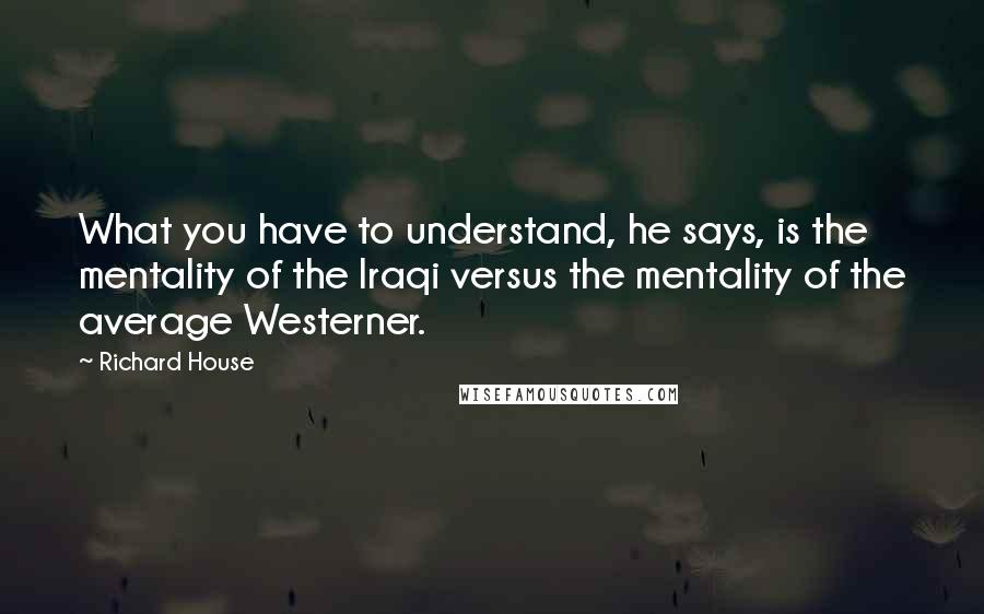 Richard House Quotes: What you have to understand, he says, is the mentality of the Iraqi versus the mentality of the average Westerner.