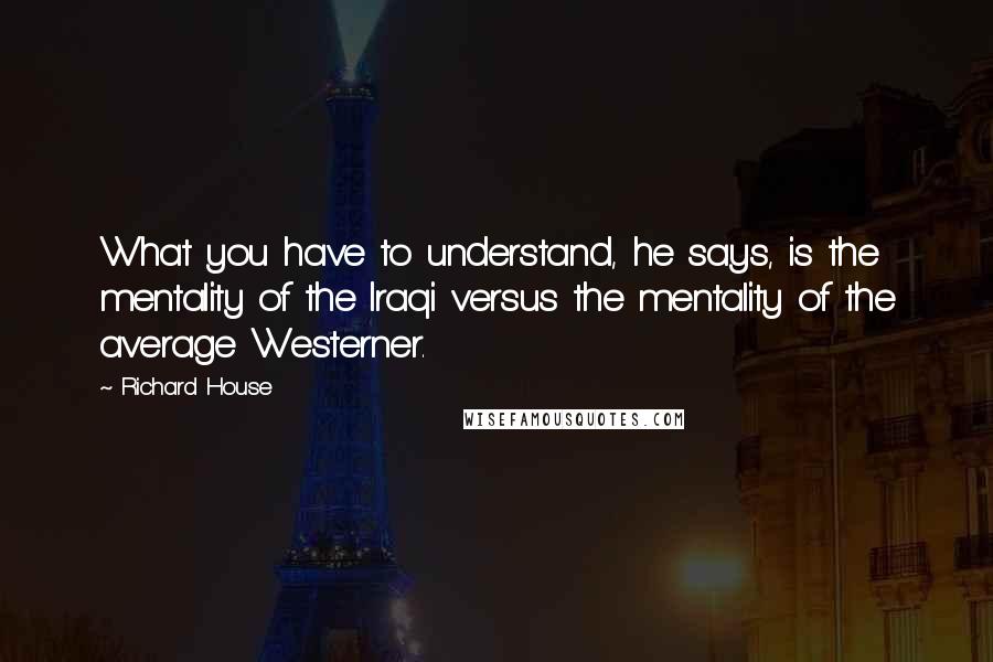 Richard House Quotes: What you have to understand, he says, is the mentality of the Iraqi versus the mentality of the average Westerner.