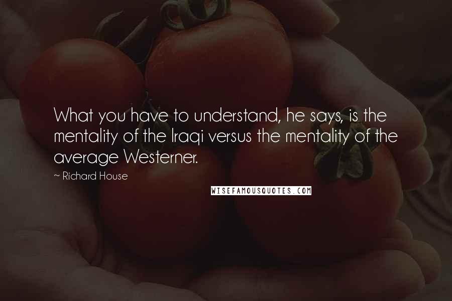 Richard House Quotes: What you have to understand, he says, is the mentality of the Iraqi versus the mentality of the average Westerner.