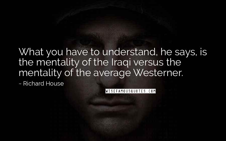 Richard House Quotes: What you have to understand, he says, is the mentality of the Iraqi versus the mentality of the average Westerner.