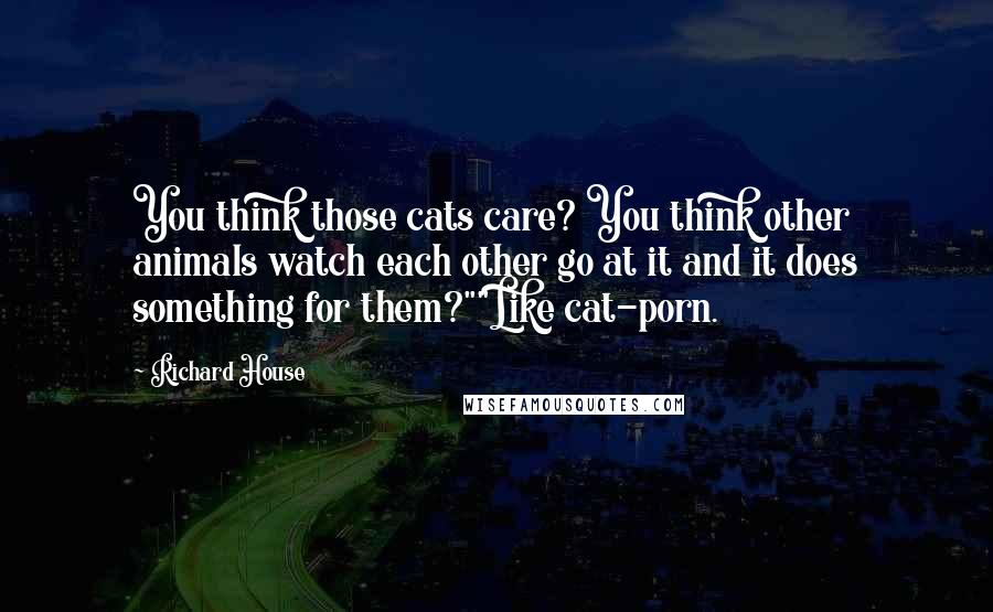 Richard House Quotes: You think those cats care? You think other animals watch each other go at it and it does something for them?""Like cat-porn.