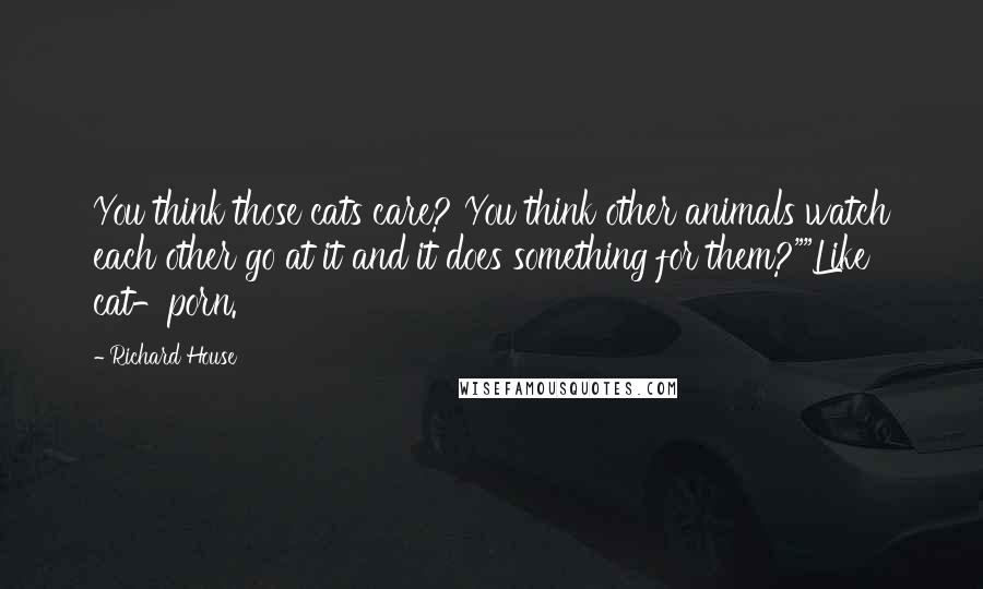 Richard House Quotes: You think those cats care? You think other animals watch each other go at it and it does something for them?""Like cat-porn.