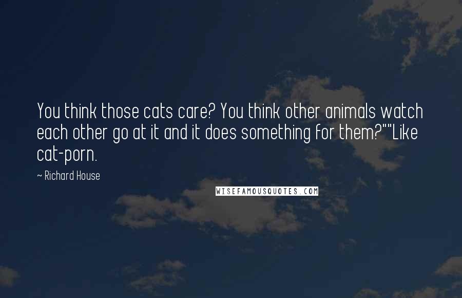 Richard House Quotes: You think those cats care? You think other animals watch each other go at it and it does something for them?""Like cat-porn.